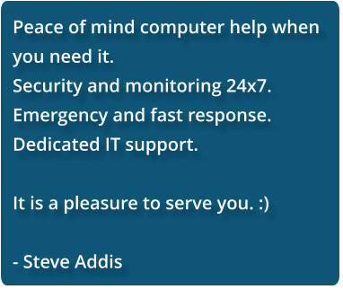Peace of mind computer help when you need it.  Security and monitoring 24x7. Emergency and fast response. Dedicated IT support.  It is a pleasure to serve you. :)  - Steve Addis