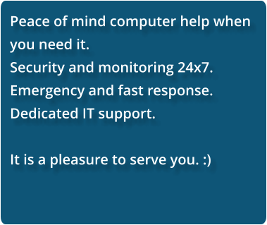 Peace of mind computer help when you need it.  Security and monitoring 24x7. Emergency and fast response. Dedicated IT support.  It is a pleasure to serve you. :)