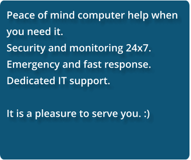 Peace of mind computer help when you need it.  Security and monitoring 24x7. Emergency and fast response. Dedicated IT support.  It is a pleasure to serve you. :)